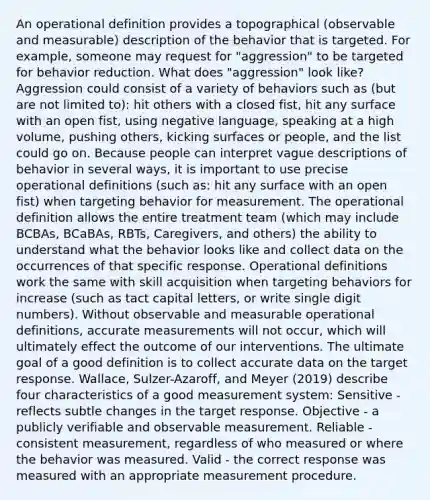 An operational definition provides a topographical (observable and measurable) description of the behavior that is targeted. For example, someone may request for "aggression" to be targeted for behavior reduction. What does "aggression" look like? Aggression could consist of a variety of behaviors such as (but are not limited to): hit others with a closed fist, hit any surface with an open fist, using negative language, speaking at a high volume, pushing others, kicking surfaces or people, and the list could go on. Because people can interpret vague descriptions of behavior in several ways, it is important to use precise operational definitions (such as: hit any surface with an open fist) when targeting behavior for measurement. The operational definition allows the entire treatment team (which may include BCBAs, BCaBAs, RBTs, Caregivers, and others) the ability to understand what the behavior looks like and collect data on the occurrences of that specific response. Operational definitions work the same with skill acquisition when targeting behaviors for increase (such as tact capital letters, or write single digit numbers). Without observable and measurable operational definitions, accurate measurements will not occur, which will ultimately effect the outcome of our interventions. The ultimate goal of a good definition is to collect accurate data on the target response. Wallace, Sulzer-Azaroff, and Meyer (2019) describe four characteristics of a good measurement system: Sensitive - reflects subtle changes in the target response. Objective - a publicly verifiable and observable measurement. Reliable - consistent measurement, regardless of who measured or where the behavior was measured. Valid - the correct response was measured with an appropriate measurement procedure.