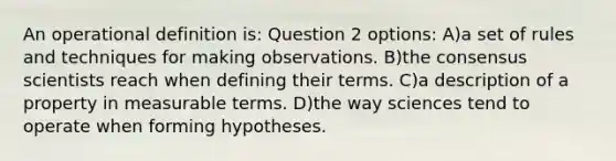 An operational definition is: Question 2 options: A)a set of rules and techniques for making observations. B)the consensus scientists reach when defining their terms. C)a description of a property in measurable terms. D)the way sciences tend to operate when forming hypotheses.