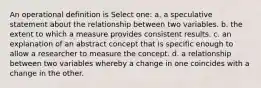 An operational definition is Select one: a. a speculative statement about the relationship between two variables. b. the extent to which a measure provides consistent results. c. an explanation of an abstract concept that is specific enough to allow a researcher to measure the concept. d. a relationship between two variables whereby a change in one coincides with a change in the other.