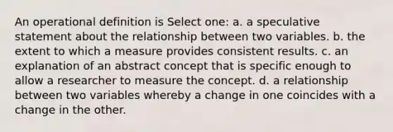 An operational definition is Select one: a. a speculative statement about the relationship between two variables. b. the extent to which a measure provides consistent results. c. an explanation of an abstract concept that is specific enough to allow a researcher to measure the concept. d. a relationship between two variables whereby a change in one coincides with a change in the other.