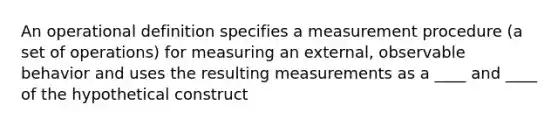 An operational definition specifies a measurement procedure (a set of operations) for measuring an external, observable behavior and uses the resulting measurements as a ____ and ____ of the hypothetical construct