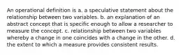 An operational definition is a. a speculative statement about the relationship between two variables. b. an explanation of an abstract concept that is specific enough to allow a researcher to measure the concept. c. relationship between two variables whereby a change in one coincides with a change in the other. d. the extent to which a measure provides consistent results.