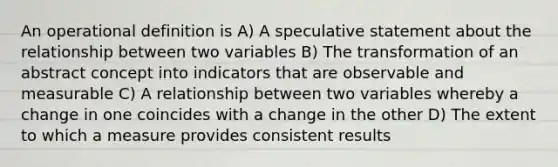 An operational definition is A) A speculative statement about the relationship between two variables B) The transformation of an abstract concept into indicators that are observable and measurable C) A relationship between two variables whereby a change in one coincides with a change in the other D) The extent to which a measure provides consistent results