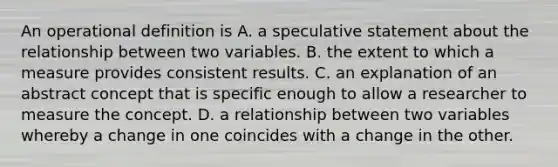 An operational definition is A. a speculative statement about the relationship between two variables. B. the extent to which a measure provides consistent results. C. an explanation of an abstract concept that is specific enough to allow a researcher to measure the concept. D. a relationship between two variables whereby a change in one coincides with a change in the other.