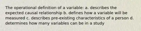 The operational definition of a variable: a. describes the expected causal relationship b. defines how a variable will be measured c. describes pre-existing characteristics of a person d. determines how many variables can be in a study