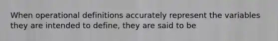 When operational definitions accurately represent the variables they are intended to define, they are said to be