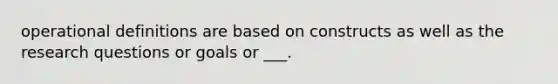 operational definitions are based on constructs as well as the research questions or goals or ___.