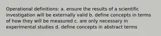 Operational definitions: a. ensure the results of a scientific investigation will be externally valid b. define concepts in terms of how they will be measured c. are only necessary in experimental studies d. define concepts in abstract terms