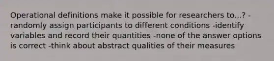 Operational definitions make it possible for researchers to...? -randomly assign participants to different conditions -identify variables and record their quantities -none of the answer options is correct -think about abstract qualities of their measures