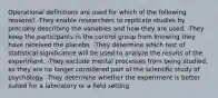 Operational definitions are used for which of the following reasons? -They enable researchers to replicate studies by precisely describing the variables and how they are used. -They keep the participants in the control group from knowing they have received the placebo. -They determine which test of statistical significance will be used to analyze the results of the experiment. -They exclude mental processes from being studied, as they are no longer considered part of the scientific study of psychology. -They determine whether the experiment is better suited for a laboratory or a field setting.