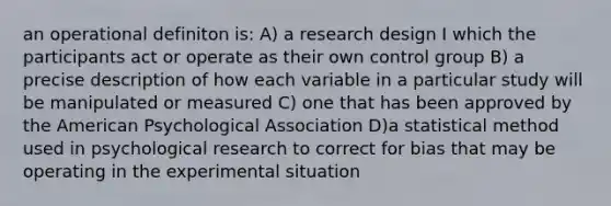 an operational definiton is: A) a research design I which the participants act or operate as their own control group B) a precise description of how each variable in a particular study will be manipulated or measured C) one that has been approved by the American Psychological Association D)a statistical method used in psychological research to correct for bias that may be operating in the experimental situation