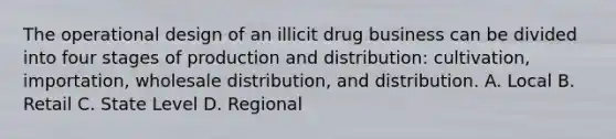 The operational design of an illicit drug business can be divided into four stages of production and distribution: cultivation, importation, wholesale distribution, and distribution. A. Local B. Retail C. State Level D. Regional