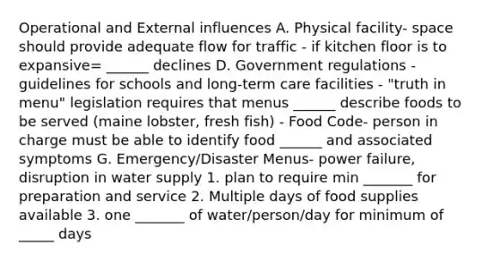 Operational and External influences A. Physical facility- space should provide adequate flow for traffic - if kitchen floor is to expansive= ______ declines D. Government regulations - guidelines for schools and long-term care facilities - "truth in menu" legislation requires that menus ______ describe foods to be served (maine lobster, fresh fish) - Food Code- person in charge must be able to identify food ______ and associated symptoms G. Emergency/Disaster Menus- power failure, disruption in water supply 1. plan to require min _______ for preparation and service 2. Multiple days of food supplies available 3. one _______ of water/person/day for minimum of _____ days