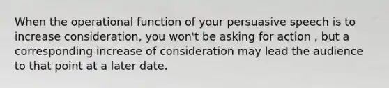 When the operational function of your persuasive speech is to increase consideration, you won't be asking for action , but a corresponding increase of consideration may lead the audience to that point at a later date.