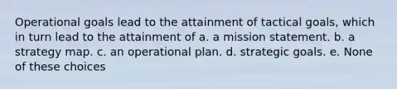 Operational goals lead to the attainment of tactical goals, which in turn lead to the attainment of a. a mission statement. b. a strategy map. c. an operational plan. d. strategic goals. e. None of these choices