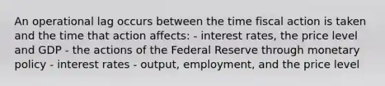 An operational lag occurs between the time fiscal action is taken and the time that action affects: - interest rates, the price level and GDP - the actions of the Federal Reserve through monetary policy - interest rates - output, employment, and the price level