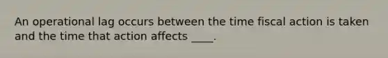 An operational lag occurs between the time fiscal action is taken and the time that action affects ____.