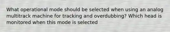 What operational mode should be selected when using an analog multitrack machine for tracking and overdubbing? Which head is monitored when this mode is selected