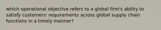 which operational objective refers to a global firm's ability to satisfy customers' requirements across global supply chain functions in a timely manner?