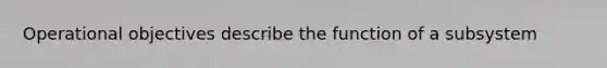 Operational objectives describe the function of a subsystem