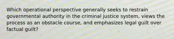 Which operational perspective generally seeks to restrain governmental authority in the criminal justice system, views the process as an obstacle course, and emphasizes legal guilt over factual guilt?