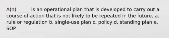 A(n) _____ is an operational plan that is developed to carry out a course of action that is not likely to be repeated in the future. a. rule or regulation b. single-use plan c. policy d. standing plan e. SOP