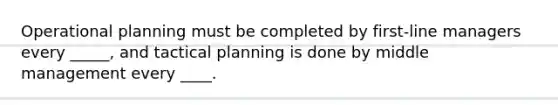 Operational planning must be completed by first-line managers every _____, and tactical planning is done by middle management every ____.