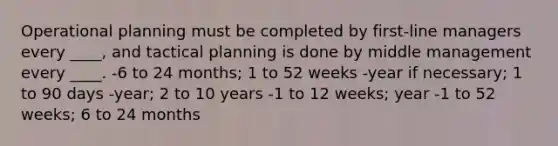 Operational planning must be completed by first-line managers every ____, and tactical planning is done by middle management every ____. -6 to 24 months; 1 to 52 weeks -year if necessary; 1 to 90 days -year; 2 to 10 years -1 to 12 weeks; year -1 to 52 weeks; 6 to 24 months