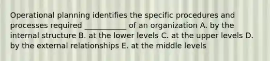 Operational planning identifies the specific procedures and processes required ___________ of an organization A. by the internal structure B. at the lower levels C. at the upper levels D. by the external relationships E. at the middle levels