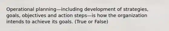 Operational planning—including development of strategies, goals, objectives and action steps—is how the organization intends to achieve its goals. (True or False)