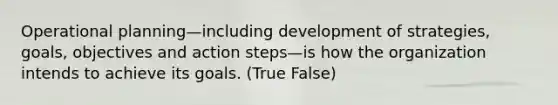 Operational planning—including development of strategies, goals, objectives and action steps—is how the organization intends to achieve its goals. (True False)