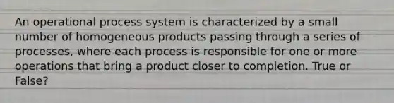 An operational process system is characterized by a small number of homogeneous products passing through a series of processes, where each process is responsible for one or more operations that bring a product closer to completion. True or False?