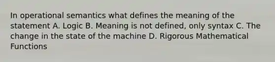 In operational semantics what defines the meaning of the statement A. Logic B. Meaning is not defined, only syntax C. The change in the state of the machine D. Rigorous Mathematical Functions