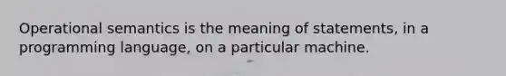 Operational semantics is the meaning of statements, in a programming language, on a particular machine.