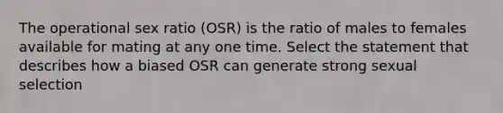 The operational sex ratio (OSR) is the ratio of males to females available for mating at any one time. Select the statement that describes how a biased OSR can generate strong sexual selection