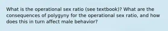 What is the operational sex ratio (see textbook)? What are the consequences of polygyny for the operational sex ratio, and how does this in turn affect male behavior?