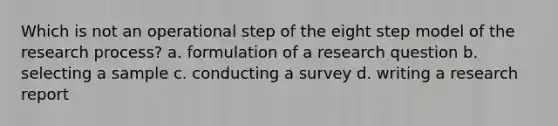 Which is not an operational step of the eight step model of the research process? a. formulation of a research question b. selecting a sample c. conducting a survey d. writing a research report