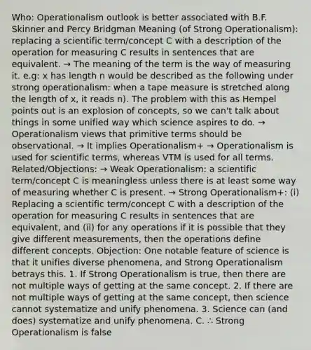 Who: Operationalism outlook is better associated with B.F. Skinner and Percy Bridgman Meaning (of Strong Operationalism): replacing a scientific term/concept C with a description of the operation for measuring C results in sentences that are equivalent. → The meaning of the term is the way of measuring it. e.g: x has length n would be described as the following under strong operationalism: when a tape measure is stretched along the length of x, it reads n). The problem with this as Hempel points out is an explosion of concepts, so we can't talk about things in some unified way which science aspires to do. → Operationalism views that primitive terms should be observational. → It implies Operationalism+ → Operationalism is used for scientific terms, whereas VTM is used for all terms. Related/Objections: → Weak Operationalism: a scientific term/concept C is meaningless unless there is at least some way of measuring whether C is present. → Strong Operationalism+: (i) Replacing a scientific term/concept C with a description of the operation for measuring C results in sentences that are equivalent, and (ii) for any operations if it is possible that they give different measurements, then the operations define different concepts. Objection: One notable feature of science is that it unifies diverse phenomena, and Strong Operationalism betrays this. 1. If Strong Operationalism is true, then there are not multiple ways of getting at the same concept. 2. If there are not multiple ways of getting at the same concept, then science cannot systematize and unify phenomena. 3. Science can (and does) systematize and unify phenomena. C. ∴ Strong Operationalism is false