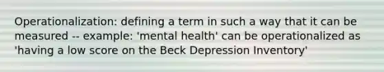 Operationalization: defining a term in such a way that it can be measured -- example: 'mental health' can be operationalized as 'having a low score on the Beck Depression Inventory'