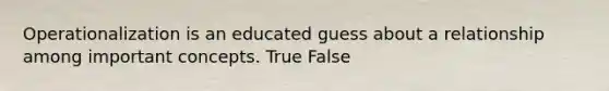 Operationalization is an educated guess about a relationship among important concepts. True False