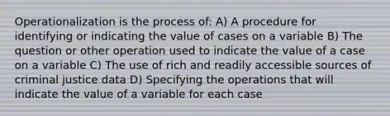 Operationalization is the process of: A) A procedure for identifying or indicating the value of cases on a variable B) The question or other operation used to indicate the value of a case on a variable C) The use of rich and readily accessible sources of criminal justice data D) Specifying the operations that will indicate the value of a variable for each case