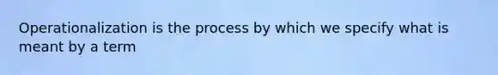 Operationalization is the process by which we specify what is meant by a term