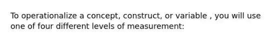 To operationalize a concept, construct, or variable , you will use one of four different levels of measurement: