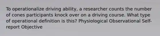 To operationalize driving ability, a researcher counts the number of cones participants knock over on a driving course. What type of operational definition is this? Physiological Observational Self-report Objective