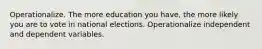 Operationalize. The more education you have, the more likely you are to vote in national elections. Operationalize independent and dependent variables.