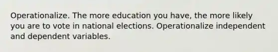 Operationalize. The more education you have, the more likely you are to vote in national elections. Operationalize independent and dependent variables.