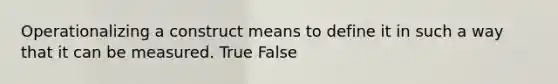 Operationalizing a construct means to define it in such a way that it can be measured. True False