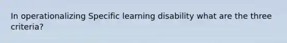 In operationalizing Specific learning disability what are the three criteria?