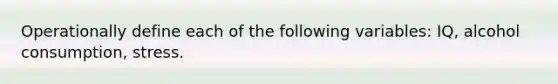 Operationally define each of the following variables: IQ, alcohol consumption, stress.