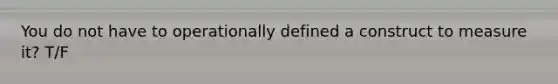 You do not have to operationally defined a construct to measure it? T/F